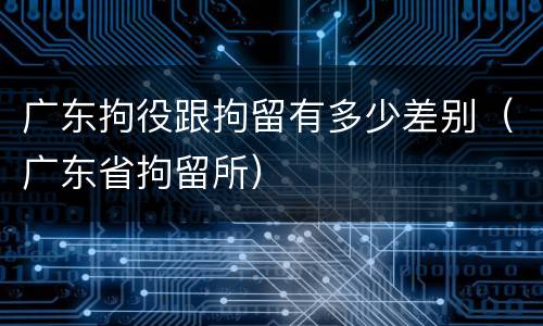 广东拘役跟拘留有多少差别（广东省拘留所）