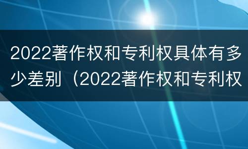2022著作权和专利权具体有多少差别（2022著作权和专利权具体有多少差别呢）