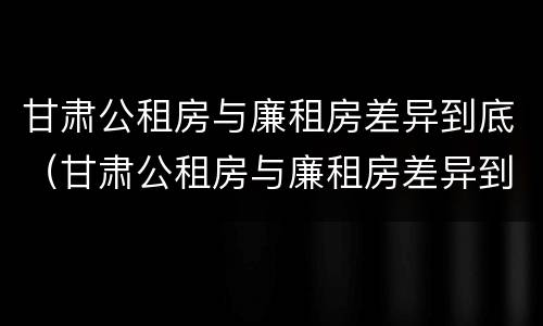 甘肃公租房与廉租房差异到底（甘肃公租房与廉租房差异到底多大）