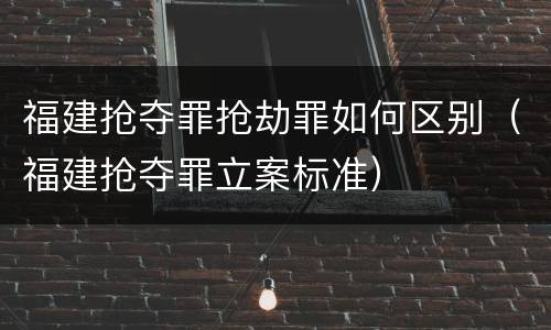 福建抢夺罪抢劫罪如何区别（福建抢夺罪立案标准）