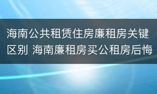 海南公共租赁住房廉租房关键区别 海南廉租房买公租房后悔了
