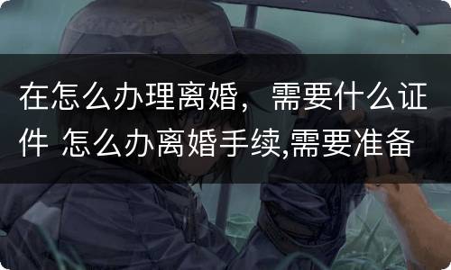 在怎么办理离婚，需要什么证件 怎么办离婚手续,需要准备哪些材料?