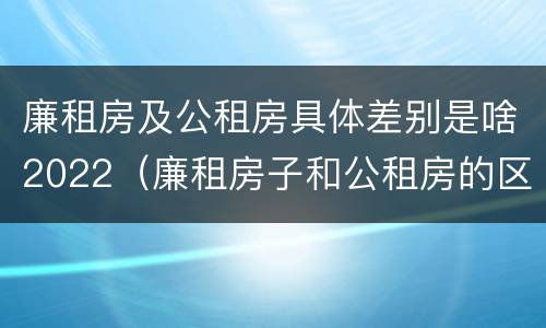 廉租房及公租房具体差别是啥2022（廉租房子和公租房的区别）