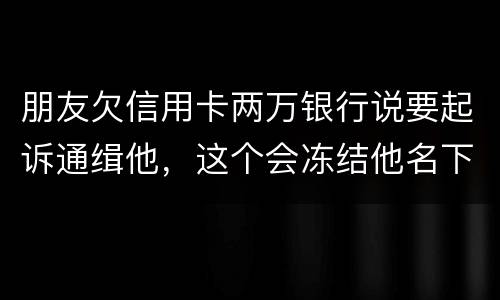 朋友欠信用卡两万银行说要起诉通缉他，这个会冻结他名下的银行卡吗