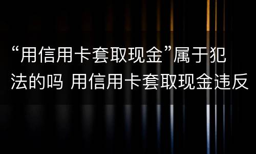 “用信用卡套取现金”属于犯法的吗 用信用卡套取现金违反什么规定