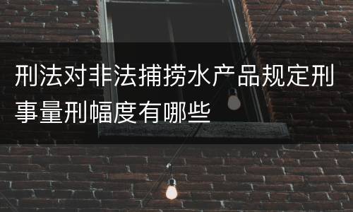 刑法对非法捕捞水产品规定刑事量刑幅度有哪些