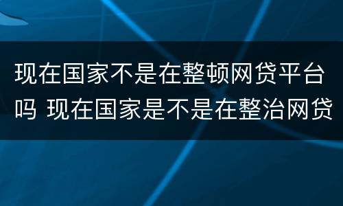 现在国家不是在整顿网贷平台吗 现在国家是不是在整治网贷