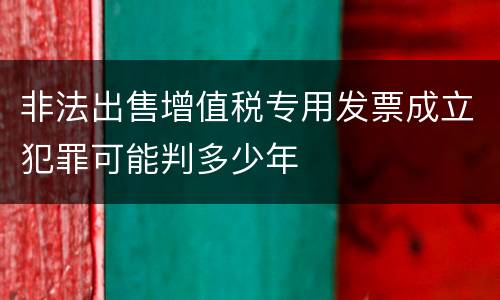 非法出售增值税专用发票成立犯罪可能判多少年