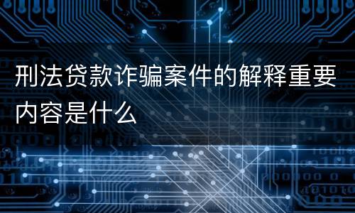 刑法贷款诈骗案件的解释重要内容是什么