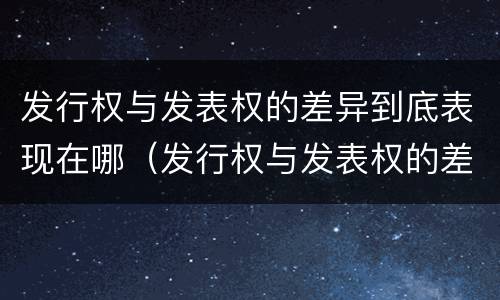 发行权与发表权的差异到底表现在哪（发行权与发表权的差异到底表现在哪些方面）