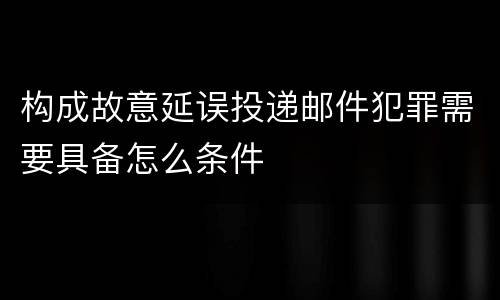 构成故意延误投递邮件犯罪需要具备怎么条件