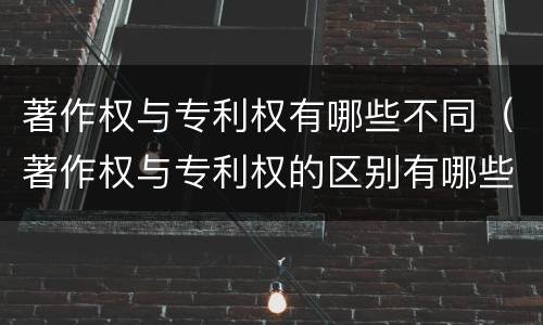 著作权与专利权有哪些不同（著作权与专利权的区别有哪些）