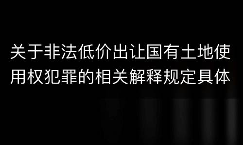 关于非法低价出让国有土地使用权犯罪的相关解释规定具体有哪些主要内容
