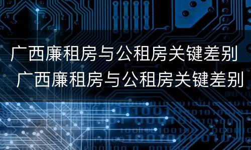 广西廉租房与公租房关键差别 广西廉租房与公租房关键差别大吗