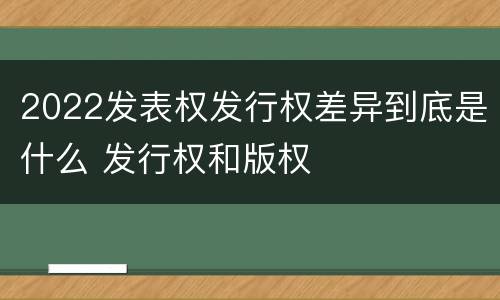 2022发表权发行权差异到底是什么 发行权和版权
