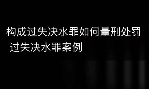 构成过失决水罪如何量刑处罚 过失决水罪案例
