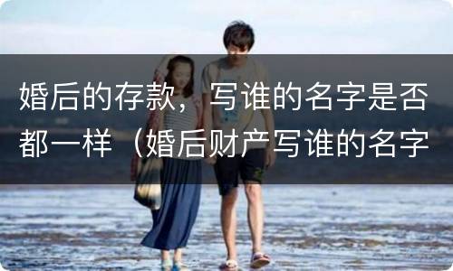 婚后的存款，写谁的名字是否都一样（婚后财产写谁的名字都一样吗）