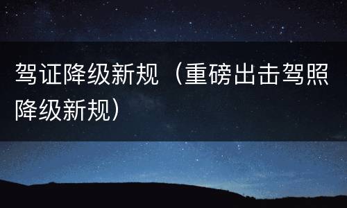 驾证降级新规（重磅出击驾照降级新规）