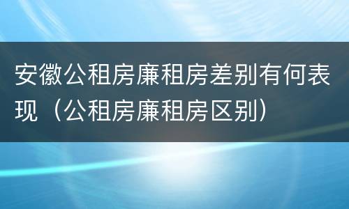 安徽公租房廉租房差别有何表现（公租房廉租房区别）