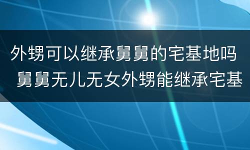 外甥可以继承舅舅的宅基地吗 舅舅无儿无女外甥能继承宅基地吗