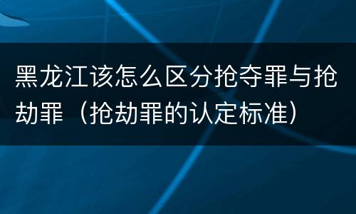 黑龙江该怎么区分抢夺罪与抢劫罪（抢劫罪的认定标准）