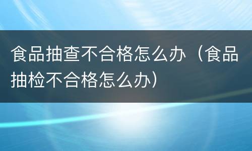 食品抽查不合格怎么办（食品抽检不合格怎么办）