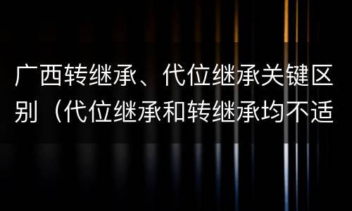 广西转继承、代位继承关键区别（代位继承和转继承均不适用于法定继承）