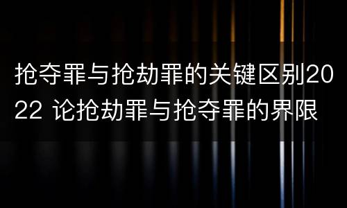 抢夺罪与抢劫罪的关键区别2022 论抢劫罪与抢夺罪的界限