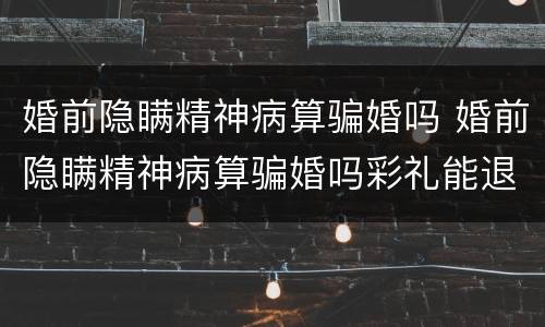 婚前隐瞒精神病算骗婚吗 婚前隐瞒精神病算骗婚吗彩礼能退吗