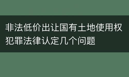 非法低价出让国有土地使用权犯罪法律认定几个问题