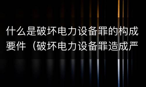 什么是破坏电力设备罪的构成要件（破坏电力设备罪造成严重后果的情形）
