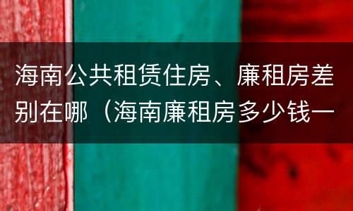 海南公共租赁住房、廉租房差别在哪（海南廉租房多少钱一平方）
