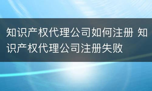 知识产权代理公司如何注册 知识产权代理公司注册失败