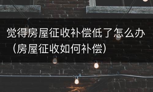 觉得房屋征收补偿低了怎么办（房屋征收如何补偿）