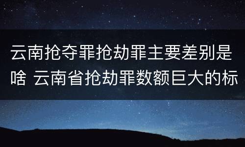 云南抢夺罪抢劫罪主要差别是啥 云南省抢劫罪数额巨大的标准