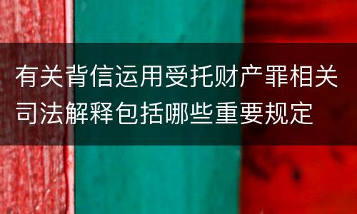 有关背信运用受托财产罪相关司法解释包括哪些重要规定