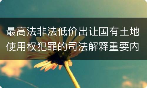 最高法非法低价出让国有土地使用权犯罪的司法解释重要内容是什么
