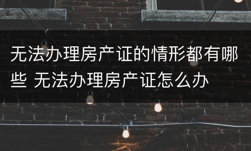 无法办理房产证的情形都有哪些 无法办理房产证怎么办