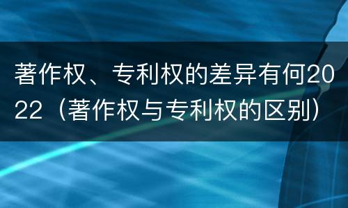 著作权、专利权的差异有何2022（著作权与专利权的区别）