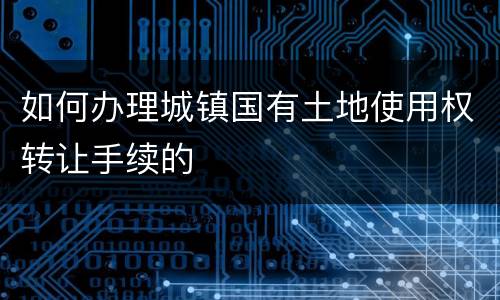 如何办理城镇国有土地使用权转让手续的