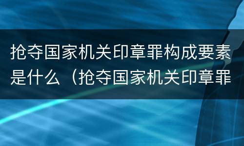 抢夺国家机关印章罪构成要素是什么（抢夺国家机关印章罪构成要素是什么意思）