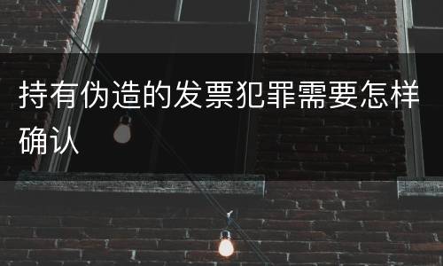 持有伪造的发票犯罪需要怎样确认
