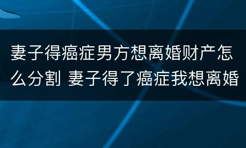 妻子得癌症男方想离婚财产怎么分割 妻子得了癌症我想离婚怎么办