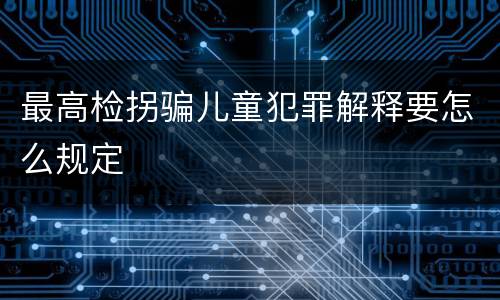 最高检拐骗儿童犯罪解释要怎么规定