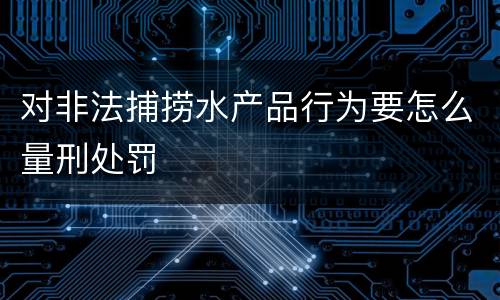 对非法捕捞水产品行为要怎么量刑处罚