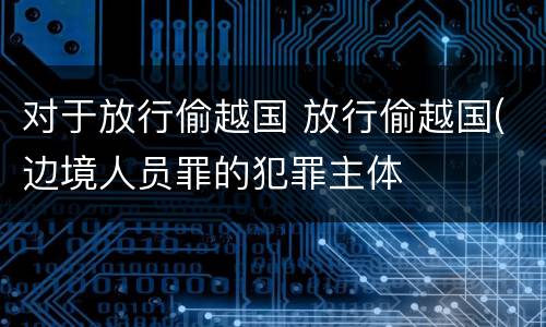 对于放行偷越国 放行偷越国(边境人员罪的犯罪主体
