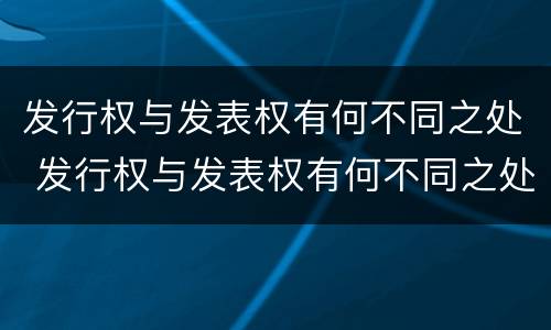 发行权与发表权有何不同之处 发行权与发表权有何不同之处和作用