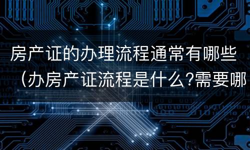 房产证的办理流程通常有哪些（办房产证流程是什么?需要哪些材料呢）