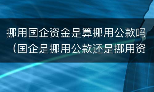 挪用国企资金是算挪用公款吗（国企是挪用公款还是挪用资金）