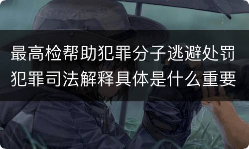 最高检帮助犯罪分子逃避处罚犯罪司法解释具体是什么重要规定